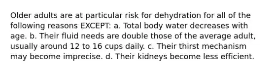 Older adults are at particular risk for dehydration for all of the following reasons EXCEPT: a. Total body water decreases with age. b. Their fluid needs are double those of the average adult, usually around 12 to 16 cups daily. c. Their thirst mechanism may become imprecise. d. Their kidneys become less efficient.