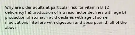 Why are older adults at particular risk for vitamin B-12 deficiency? a) production of intrinsic factor declines with age b) production of stomach acid declines with age c) some medications interfere with digestion and absorption d) all of the above