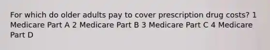 For which do older adults pay to cover prescription drug costs? 1 Medicare Part A 2 Medicare Part B 3 Medicare Part C 4 Medicare Part D