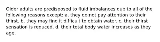 Older adults are predisposed to fluid imbalances due to all of the following reasons except: a. they do not pay attention to their thirst. b. they may find it difficult to obtain water. c. their thirst sensation is reduced. d. their total body water increases as they age.