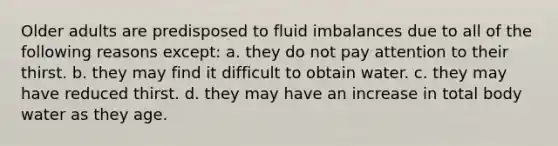 Older adults are predisposed to fluid imbalances due to all of the following reasons except: a. they do not pay attention to their thirst. b. they may find it difficult to obtain water. c. they may have reduced thirst. d. they may have an increase in total body water as they age.