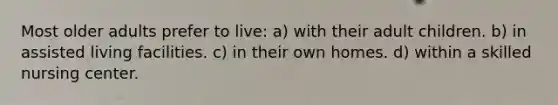 Most older adults prefer to live: a) with their adult children. b) in assisted living facilities. c) in their own homes. d) within a skilled nursing center.