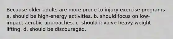 Because older adults are more prone to injury exercise programs a. should be high-energy activities. b. should focus on low-impact aerobic approaches. c. should involve heavy weight lifting. d. should be discouraged.