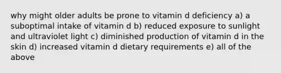 why might older adults be prone to vitamin d deficiency a) a suboptimal intake of vitamin d b) reduced exposure to sunlight and ultraviolet light c) diminished production of vitamin d in the skin d) increased vitamin d dietary requirements e) all of the above