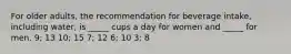 For older adults, the recommendation for beverage intake, including water, is _____ cups a day for women and _____ for men.​ ​9; 13 ​10; 15 ​7; 12 ​6; 10 ​3; 8