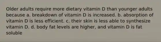 Older adults require more dietary vitamin D than younger adults because a. breakdown of vitamin D is increased. b. absorption of vitamin D is less efficient. c. their skin is less able to synthesize vitamin D. d. body fat levels are higher, and vitamin D is fat soluble