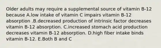 Older adults may require a supplemental source of vitamin B-12 because A.low intake of vitamin C impairs vitamin B-12 absorption .B.decreased production of intrinsic factor decreases vitamin B-12 absorption. C.increased stomach acid production decreases vitamin B-12 absorption. D.high fiber intake binds vitamin B-12. E.Both B and C