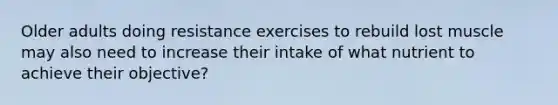 Older adults doing resistance exercises to rebuild lost muscle may also need to increase their intake of what nutrient to achieve their objective?