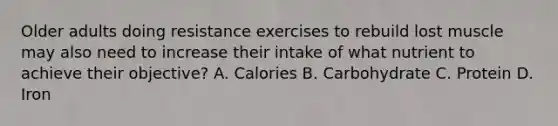 Older adults doing resistance exercises to rebuild lost muscle may also need to increase their intake of what nutrient to achieve their objective? A. Calories B. Carbohydrate C. Protein D. Iron