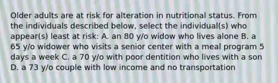 Older adults are at risk for alteration in nutritional status. From the individuals described below, select the individual(s) who appear(s) least at risk: A. an 80 y/o widow who lives alone B. a 65 y/o widower who visits a senior center with a meal program 5 days a week C. a 70 y/o with poor dentition who lives with a son D. a 73 y/o couple with low income and no transportation