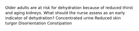 Older adults are at risk for dehydration because of reduced thirst and aging kidneys. What should the nurse assess as an early indicator of dehydration? Concentrated urine Reduced skin turgor Disorientation Constipation