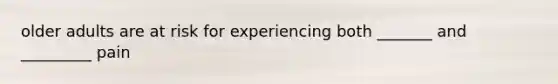older adults are at risk for experiencing both _______ and _________ pain