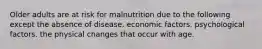 Older adults are at risk for malnutrition due to the following except the absence of disease. economic factors. psychological factors. the physical changes that occur with age.