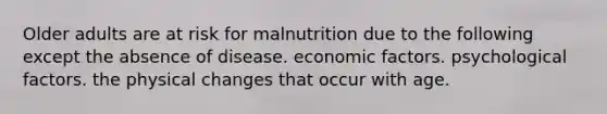 Older adults are at risk for malnutrition due to the following except the absence of disease. economic factors. psychological factors. the physical changes that occur with age.