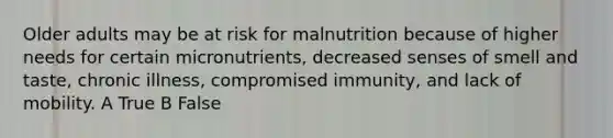 Older adults may be at risk for malnutrition because of higher needs for certain micronutrients, decreased senses of smell and taste, chronic illness, compromised immunity, and lack of mobility. A True B False