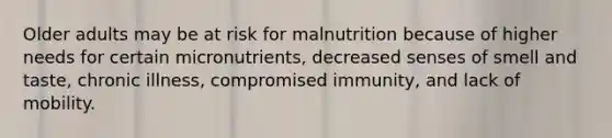 Older adults may be at risk for malnutrition because of higher needs for certain micronutrients, decreased senses of smell and taste, chronic illness, compromised immunity, and lack of mobility.