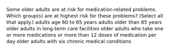 Some older adults are at risk for medication-related problems. Which group(s) are at highest risk for these problems? (Select all that apply.) adults age 60 to 65 years adults older than 85 years older adults in long-term care facilities older adults who take one or more medications or more than 12 doses of medication per day older adults with six chronic medical conditions