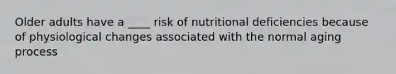 Older adults have a ____ risk of nutritional deficiencies because of physiological changes associated with the normal aging process