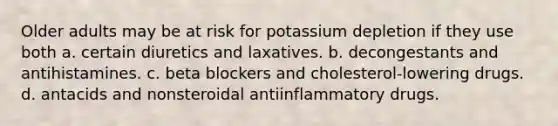 Older adults may be at risk for potassium depletion if they use both a. certain diuretics and laxatives. b. decongestants and antihistamines. c. beta blockers and cholesterol-lowering drugs. d. antacids and nonsteroidal antiinflammatory drugs.