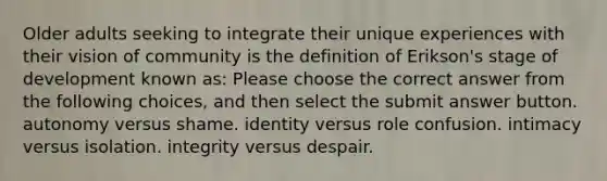 Older adults seeking to integrate their unique experiences with their vision of community is the definition of Erikson's stage of development known as: Please choose the correct answer from the following choices, and then select the submit answer button. autonomy versus shame. identity versus role confusion. intimacy versus isolation. integrity versus despair.