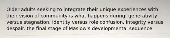 Older adults seeking to integrate their unique experiences with their vision of community is what happens during: generativity versus stagnation. identity versus role confusion. integrity versus despair. the final stage of Maslow's developmental sequence.