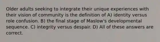 Older adults seeking to integrate their unique experiences with their vision of community is the definition of A) identity versus role confusion. B) the final stage of Maslow's developmental sequence. C) integrity versus despair. D) All of these answers are correct.