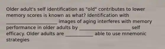 Older adult's self identification as "old" contributes to lower memory scores is known as what? Identification with ______________________ images of aging interferes with memory performance in older adults by ______________________ self efficacy. Older adults are ____________ able to use mnemonic strategies