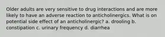 Older adults are very sensitive to drug interactions and are more likely to have an adverse reaction to anticholinergics. What is on potential side effect of an anticholinergic? a. drooling b. constipation c. urinary frequency d. diarrhea