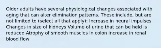 Older adults have several physiological changes associated with aging that can alter elimination patterns. These include, but are not limited to (select all that apply): Increase in neural impulses Changes in size of kidneys Volume of urine that can be held is reduced Atrophy of smooth muscles in colon Increase in renal blood flow