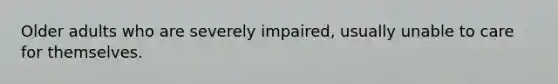 Older adults who are severely impaired, usually unable to care for themselves.