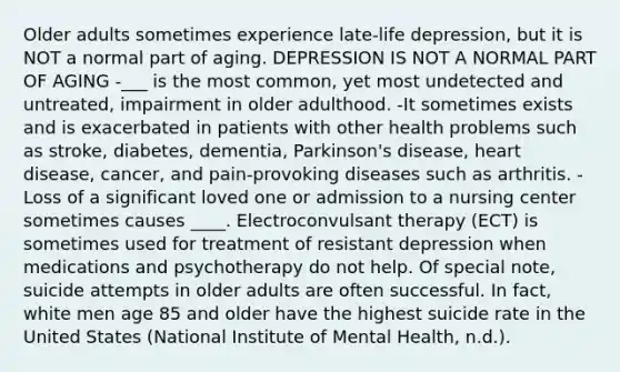 Older adults sometimes experience late-life depression, but it is NOT a normal part of aging. DEPRESSION IS NOT A NORMAL PART OF AGING -___ is the most common, yet most undetected and untreated, impairment in older adulthood. -It sometimes exists and is exacerbated in patients with other health problems such as stroke, diabetes, dementia, Parkinson's disease, heart disease, cancer, and pain-provoking diseases such as arthritis. -Loss of a significant loved one or admission to a nursing center sometimes causes ____. Electroconvulsant therapy (ECT) is sometimes used for treatment of resistant depression when medications and psychotherapy do not help. Of special note, suicide attempts in older adults are often successful. In fact, white men age 85 and older have the highest suicide rate in the United States (National Institute of Mental Health, n.d.).