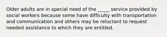 Older adults are in special need of the _____ service provided by social workers because some have difficulty with transportation and communication and others may be reluctant to request needed assistance to which they are entitled.