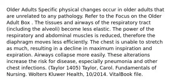 Older Adults Specific physical changes occur in older adults that are unrelated to any pathology. Refer to the Focus on the Older Adult Box . The tissues and airways of the respiratory tract (including the alveoli) become less elastic. The power of the respiratory and abdominal muscles is reduced, therefore the diaphragm moves less efficiently. The chest is unable to stretch as much, resulting in a decline in maximum inspiration and expiration. Airways collapse more easily. These alterations increase the risk for disease, especially pneumonia and other chest infections. (Taylor 1405) Taylor, Carol. Fundamentals of Nursing. Wolters Kluwer Health, 10/2014. VitalBook file.