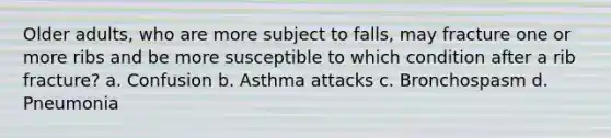 Older adults, who are more subject to falls, may fracture one or more ribs and be more susceptible to which condition after a rib fracture? a. Confusion b. Asthma attacks c. Bronchospasm d. Pneumonia