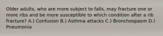 Older adults, who are more subject to falls, may fracture one or more ribs and be more susceptible to which condition after a rib fracture? A.) Confusion B.) Asthma attacks C.) Bronchospasm D.) Pneumonia