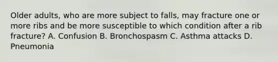 Older adults, who are more subject to falls, may fracture one or more ribs and be more susceptible to which condition after a rib fracture? A. Confusion B. Bronchospasm C. Asthma attacks D. Pneumonia