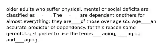 older adults who suffer physical, mental or social deficits are classified as___-___. The___-____are dependent onothers for almost everything; they are____of those over age 65. Age____an accurate predictor of dependency. for this reason some gerontologist prefer to use the terms____aging, ____aging and____aging.