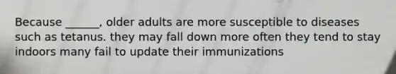 Because ______, older adults are more susceptible to diseases such as tetanus. they may fall down more often they tend to stay indoors many fail to update their immunizations