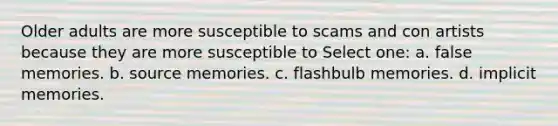 Older adults are more susceptible to scams and con artists because they are more susceptible to Select one: a. false memories. b. source memories. c. flashbulb memories. d. implicit memories.