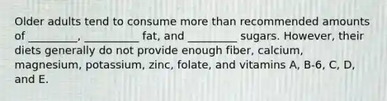 Older adults tend to consume more than recommended amounts of _________, __________ fat, and _________ sugars. However, their diets generally do not provide enough fiber, calcium, magnesium, potassium, zinc, folate, and vitamins A, B-6, C, D, and E.