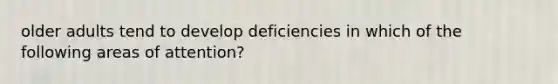 older adults tend to develop deficiencies in which of the following areas of attention?