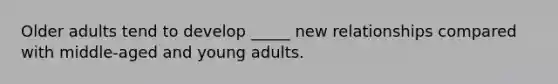 Older adults tend to develop _____ new relationships compared with middle-aged and young adults.​