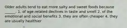 Older adults tend to eat more salty and sweet foods because ______. 1. of age-related declines in taste and smell 2. of the emotional and social benefits 3. they are often cheaper 4. they are usually healthier