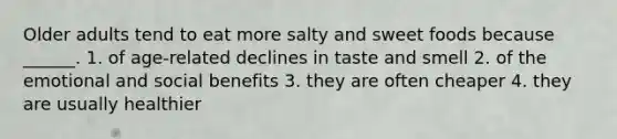 Older adults tend to eat more salty and sweet foods because ______. 1. of age-related declines in taste and smell 2. of the emotional and social benefits 3. they are often cheaper 4. they are usually healthier