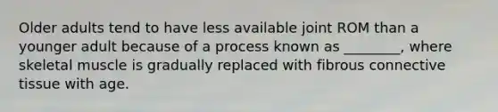Older adults tend to have less available joint ROM than a younger adult because of a process known as ________, where skeletal muscle is gradually replaced with fibrous connective tissue with age.