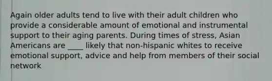 Again older adults tend to live with their adult children who provide a considerable amount of emotional and instrumental support to their aging parents. During times of stress, <a href='https://www.questionai.com/knowledge/kwuWh8Kr2I-asian-americans' class='anchor-knowledge'>asian americans</a> are ____ likely that non-hispanic whites to receive emotional support, advice and help from members of their social network