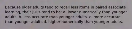 Because older adults tend to recall less items in paired associate learning, their JOLs tend to be: a. lower numerically than younger adults. b. less accurate than younger adults. c. more accurate than younger adults d. higher numerically than younger adults.