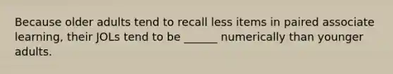 Because older adults tend to recall less items in paired associate learning, their JOLs tend to be ______ numerically than younger adults.