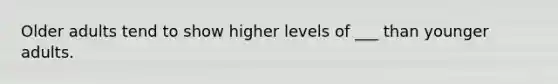 Older adults tend to show higher levels of ___ than younger adults.