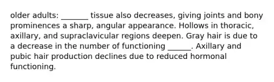 older adults: _______ tissue also decreases, giving joints and bony prominences a sharp, angular appearance. Hollows in thoracic, axillary, and supraclavicular regions deepen. Gray hair is due to a decrease in the number of functioning ______. Axillary and pubic hair production declines due to reduced hormonal functioning.